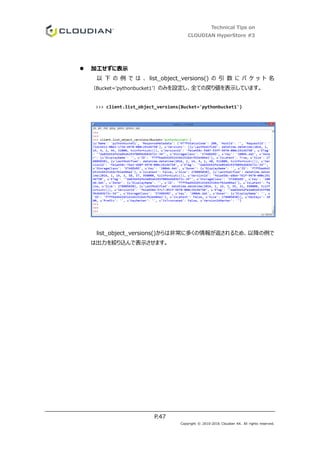Technical Tips on
CLOUDIAN HyperStore #3
P.47
Copyright © 2010-2016 Cloudian KK. All rights reserved.
 加工せずに表示
以 下 の 例 で は 、 list_object_versions() の 引 数 に バ ケ ッ ト 名
（Bucket='pythonbucket1’）のみを設定し、全ての戻り値を表示しています。
>>> client.list_object_versions(Bucket='pythonbucket1')
list_object_versions()からは非常に多くの情報が返されるため、以降の例で
は出力を絞り込んで表示させます。
 