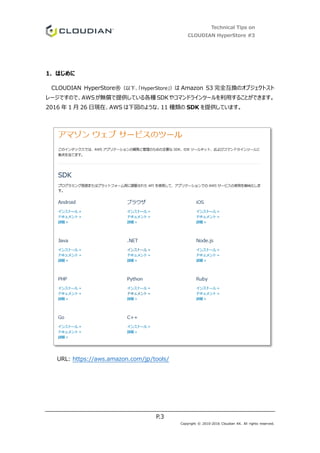 Technical Tips on
CLOUDIAN HyperStore #3
P.3
Copyright © 2010-2016 Cloudian KK. All rights reserved.
1. はじめに
CLOUDIAN HyperStore®（以下、「HyperStore」）は Amazon S3 完全互換のオブジェクトスト
レージですので、AWSが無償で提供している各種 SDKやコマンドラインツールを利用することができます。
2016 年 1 月 26 日現在、AWS は下図のような、11 種類の SDK を提供しています。
URL: https://aws.amazon.com/jp/tools/
 