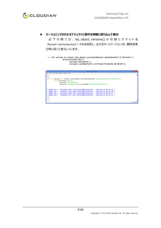 Technical Tips on
CLOUDIAN HyperStore #3
P.48
Copyright © 2010-2016 Cloudian KK. All rights reserved.
 バージョニングされたオブジェクトに関する情報に絞り込んで表示
以 下 の 例 で は 、 list_object_versions() の 引 数 に バ ケ ッ ト 名
（Bucket='pythonbucket1’）のみを設定し、出力をキーとバージョン ID、最終変更
日時に絞って表示しています。
>>> for version in client.list_object_versions(Bucket='pythonbucket1')['Versions']:
print(version['Key'],
version['VersionId'],
version['LastModified'].strftime("%Y/%m/%d %H:%M:%S"))
 