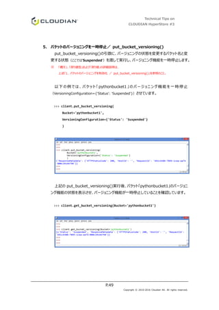 Technical Tips on
CLOUDIAN HyperStore #3
P.49
Copyright © 2010-2016 Cloudian KK. All rights reserved.
5. バケットのバージョニングを一時停止／ put_bucket_versioning()
put_bucket_versioning()の引数に、バージョニングの状態を変更するバケット名と変
更する状態（ここでは’Suspended’）を渡して実行し、バージョニング機能を一時停止します。
※ 「構文」、「戻り値型」および「戻り値」の詳細説明は、
上述「1. バケットのバージョニングを有効化 ／ put_bucket_versioning()」を参照のこと。
以下の例 では 、バ ケッ ト「 pythonbucket1 」のバ ージ ョニ ン グ機能 を一時停止
（VersioningConfiguration={'Status': 'Suspended'}）させています。
>>> client.put_bucket_versioning(
Bucket='pythonbucket1',
VersioningConfiguration={'Status': 'Suspended'}
)
上記の put_bucket_versioning()実行後、バケット「pythonbucket1」のバージョニ
ング機能の状態を表示させ、バージョニング機能が一時停止していることを確認しています。
>>> client.get_bucket_versioning(Bucket='pythonbucket1')
 