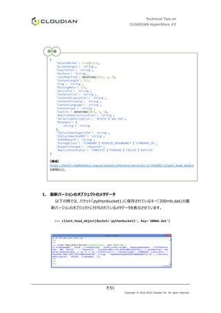 Technical Tips on
CLOUDIAN HyperStore #3
P.51
Copyright © 2010-2016 Cloudian KK. All rights reserved.
1. 最新バージョンのオブジェクトのメタデータ
以下の例では、バケット「pythonbucket1」に保存されているキー「200mb.dat」の最
新バージョンのオブジェクトに付与されているメタデータを表示させています。
>>> client.head_object(Bucket='pythonbucket1', Key='200mb.dat')
{
'DeleteMarker': True|False,
'AcceptRanges': 'string',
'Expiration': 'string',
'Restore': 'string',
'LastModified': datetime(2015, 1, 1),
'ContentLength': 123,
'ETag': 'string',
'MissingMeta': 123,
'VersionId': 'string',
'CacheControl': 'string',
'ContentDisposition': 'string',
'ContentEncoding': 'string',
'ContentLanguage': 'string',
'ContentType': 'string',
'Expires': datetime(2015, 1, 1),
'WebsiteRedirectLocation': 'string',
'ServerSideEncryption': 'AES256'|'aws:kms',
'Metadata': {
'string': 'string'
},
'SSECustomerAlgorithm': 'string',
'SSECustomerKeyMD5': 'string',
'SSEKMSKeyId': 'string',
'StorageClass': 'STANDARD'|'REDUCED_REDUNDANCY'|'STANDARD_IA',
'RequestCharged': 'requester',
'ReplicationStatus': 'COMPLETE'|'PENDING'|'FAILED'|'REPLICA'
}
【構成】
https://boto3.readthedocs.org/en/latest/reference/services/s3.html#S3.Client.head_object
を参照のこと。
戻り値
 