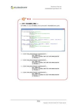 Technical Tips on
CLOUDIAN HyperStore #3
P.53
Copyright © 2010-2016 Cloudian KK. All rights reserved.
～ メタデータのみ選択して表示 ～
以下の例は、バージョン ID を指定してオブジェクトのメタデータのみを表示させています。
>>> client.head_object(Bucket='pythonbucket1',
Key='200mb.dat',
VersionId='fe1a458c-5607-53ff-9970-000c29146750'
)['Metadata']
>>> client.head_object(Bucket='pythonbucket1',
Key='200mb.dat',
VersionId='fe1a458c-7be3-dd0f-9970-000c29146750'
)['Metadata']
>>> client.head_object(Bucket='pythonbucket1',
Key='200mb.dat',
VersionId='fe1a458c-e8b4-761f-9970-000c29146750'
)['Metadata']
>>> client.head_object(Bucket='pythonbucket1',
Key='200mb.dat',
VersionId='fe1a458d-57c7-851f-9970-000c29146750'
)['Metadata']
補 足
 