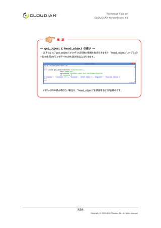 Technical Tips on
CLOUDIAN HyperStore #3
P.54
Copyright © 2010-2016 Cloudian KK. All rights reserved.
～ get_object と head_object の違い ～
以下のように”get_object”メソッドでも同様の情報を取得できますが、”head_object”はオブジェク
ト自体を戻さずにメタデータのみを読み取ることができます。
メタデータのみ読み取りたい場合は、”head_object”を使用するほうがお薦めです。
補 足
 