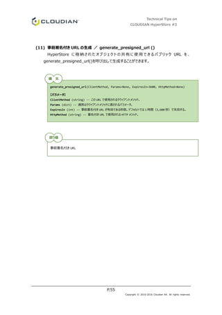 Technical Tips on
CLOUDIAN HyperStore #3
P.55
Copyright © 2010-2016 Cloudian KK. All rights reserved.
(11) 事前署名付き URL の生成 ／ generate_presigned_url ()
HyperStore に 格 納 さ れ た オ ブ ジ ェ ク ト の 共 有 に 使 用 で き る パ ブ リ ッ ク URL を 、
generate_presigned_url()を呼び出して生成することができます。
generate_presigned_url(ClientMethod, Params=None, ExpiresIn=3600, HttpMethod=None)
【パラメータ】
ClientMethod (string) -- この URL で使用されるクライアントメソッド。
Params (dict) -- 通常はクライアントメソッドに渡されるパラメータ。
ExpiresIn (int) -- 事前署名付き URL が有効である秒数。デフォルトでは 1 時間（3,600 秒）で失効する。
HttpMethod (string) -- 署名付き URL で使用される HTTP メソッド。
事前署名付き URL
構 文
戻り値
 