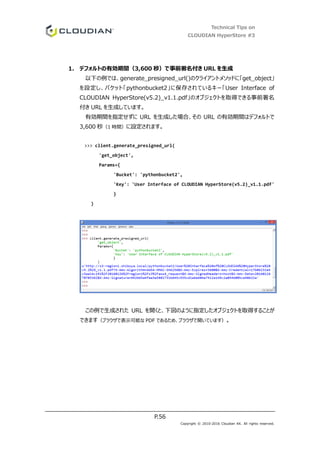 Technical Tips on
CLOUDIAN HyperStore #3
P.56
Copyright © 2010-2016 Cloudian KK. All rights reserved.
1. デフォルトの有効期間（3,600 秒）で事前署名付き URL を生成
以下の例では、generate_presigned_url()のクライアントメソッドに「get_object」
を設定し、バケット「pythonbucket2」に保存されているキー「User Interface of
CLOUDIAN HyperStore(v5.2)_v1.1.pdf」のオブジェクトを取得できる事前署名
付き URL を生成しています。
有効期間を指定せずに URL を生成した場合、その URL の有効期間はデフォルトで
3,600 秒（1 時間）に設定されます。
>>> client.generate_presigned_url(
'get_object',
Params={
'Bucket': 'pythonbucket2',
'Key': 'User Interface of CLOUDIAN HyperStore(v5.2)_v1.1.pdf'
}
)
この例で生成された URL を開くと、下図のように指定したオブジェクトを取得することが
できます（ブラウザで表示可能な PDF であるため、ブラウザで開いています）。
 