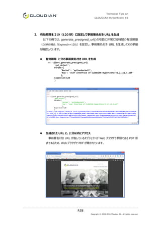 Technical Tips on
CLOUDIAN HyperStore #3
P.58
Copyright © 2010-2016 Cloudian KK. All rights reserved.
3. 有効期限を 2 分（120 秒）に設定して事前署名付き URL を生成
以下の例では、generate_presigned_url()の引数に非常に短時間の有効期限
（この例の場合、「ExpiresIn=120」）を設定し、事前署名付き URL を生成してその挙動
を確認しています。
 有効期限 2 分の事前署名付き URL を生成
>>> client.generate_presigned_url(
'get_object',
Params={
'Bucket': 'pythonbucket2',
'Key': 'User Interface of CLOUDIAN HyperStore(v5.2)_v1.1.pdf'
},
ExpiresIn=120
)
 生成された URL に、2 分以内にアクセス
事前署名付き URL が指しているオブジェクトが Web ブラウザで参照できる PDF 形
式であるため、Web ブラウザで PDF が開かれています。
 