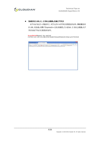 Technical Tips on
CLOUDIAN HyperStore #3
P.59
Copyright © 2010-2016 Cloudian KK. All rights reserved.
 生成された URL に、2 分以上経過した後にアクセス
以下のようなエラーが返されて、オブジェクトへのアクセスが拒否されます。事前署名付
き URL を生成した際に「ExpiresIn=120」を指定しているため、2 分以上経過したア
クセスは以下のように拒否されます。
AccessDeniedRequest has expired
27eff834-9ce9-1369-b7be-000c29146750sQXb7SVdUadaP05RqGIo0JilRVqbrsp3IZ7fUU7ALB4
 