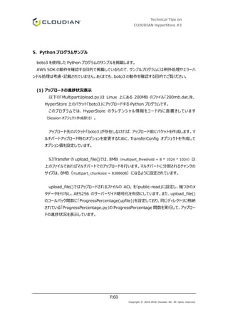 Technical Tips on
CLOUDIAN HyperStore #3
P.60
Copyright © 2010-2016 Cloudian KK. All rights reserved.
5. Python プログラムサンプル
boto3 を使用した Python プログラムのサンプルを掲載します。
AWS SDK の動作を確認する目的で掲載しているもので、サンプルプログラムには例外処理やエラーハ
ンドル処理は考慮・記載されていません。あくまでも、boto3 の動作を確認する目的でご覧ください。
(1) アップロードの進捗状況表示
以下の「MultipartUpload.py」は Linux 上にある 200MB のファイル「200mb.dat」を、
HyperStore 上のバケット「boto3」にアップロードする Python プログラムです。
このプログラムでは、HyperStore のクレデンシャル情報をコード内に直書きしています
（Session オブジェクト作成部分）。
アップロード先のバケット「boto3」が存在しなければ、アップロード前にバケットを作成します。マ
ルチパートアップロード時のオプションを変更するために、TransferConfig オブジェクトを作成して
オプション値を設定しています。
S3Transfer の upload_file()では、8MB（multipart_threshold = 8 * 1024 * 1024）以
上のファイルであればマルチパートでのアップロードを行います。マルチパートに分割されるチャンクの
サイズは、8MB（multipart_chunksize = 8388608）になるように設定されています。
upload_file()ではアップロードされるファイルの ACL を「public-read」に設定し、幾つかのメ
タデータを付与し、AES256 のサーバーサイド暗号化を有効にしています。また、upload_file()
のコールバック関数に「ProgressPercentage(upfile)」を設定しており、同じディレクトリに格納
されている「ProgressPercentage.py」の ProgressPercentage 関数を実行して、アップロー
ドの進捗状況を表示しています。
 