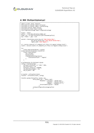 Technical Tips on
CLOUDIAN HyperStore #3
P.61
Copyright © 2010-2016 Cloudian KK. All rights reserved.
■ 本体（MultipartUpload.py）
import os.path, boto3, botocore
from boto3.s3.transfer import S3Transfer
from boto3.s3.transfer import TransferConfig
from boto3.session import Session
from botocore.client import Config
from ProgressPercentage import ProgressPercentage
bucket = 'boto3'
upfile = '/root/AWS_SDK/Python/200mb.dat'
fname, ext = os.path.splitext(os.path.basename(upfile))
key = fname + '_mpu' + ext
session = Session(aws_access_key_id='<Your Access Key>',
aws_secret_access_key='<Your Secret Access Key>',
region_name='<Your Region>')
s3 = session.resource('s3',endpoint_url='http://s3-region1.shibuya.local')
client = session.client('s3',endpoint_url='http://s3-region1.shibuya.local')
try:
client.head_bucket(Bucket = bucket)
except botocore.exceptions.ClientError:
client.create_bucket(
ACL='private',
Bucket=bucket,
CreateBucketConfiguration={
'LocationConstraint': 'region1'
}
)
# Configuration for Multipart Upload
config = TransferConfig(
multipart_threshold = 8 * 1024 * 1024,
max_concurrency = 10,
multipart_chunksize = 8388608,
num_download_attempts = 10,
max_io_queue = 100
)
# transfer = S3Transfer(client)
transfer = S3Transfer(client, config)
transfer.upload_file(upfile, bucket, key,
extra_args={'ACL': 'public-read',
'Metadata': {'Purpose': 'Upload test',
'Engineer': 'Ryosuke Matsui',
'Company': 'Cloudian K.K.'},
'ServerSideEncryption': 'AES256'
},
callback=ProgressPercentage(upfile)
)
 