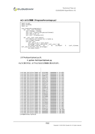 Technical Tips on
CLOUDIAN HyperStore #3
P.62
Copyright © 2010-2016 Cloudian KK. All rights reserved.
■コールバック関数（ProgressPercentage.py）
この「MultipartUpload.py」を、
# python MultipartUpload.py
のように実行すると、以下のような出力が画面に表示されます。
:
:
:
/root/AWS_SDK/Python/200mb.dat 199787008 / 200000000.0 (99.89%)
/root/AWS_SDK/Python/200mb.dat 199795200 / 200000000.0 (99.90%)
/root/AWS_SDK/Python/200mb.dat 199803392 / 200000000.0 (99.90%)
/root/AWS_SDK/Python/200mb.dat 199811584 / 200000000.0 (99.91%)
/root/AWS_SDK/Python/200mb.dat 199819776 / 200000000.0 (99.91%)
/root/AWS_SDK/Python/200mb.dat 199827968 / 200000000.0 (99.91%)
/root/AWS_SDK/Python/200mb.dat 199836160 / 200000000.0 (99.92%)
/root/AWS_SDK/Python/200mb.dat 199844352 / 200000000.0 (99.92%)
/root/AWS_SDK/Python/200mb.dat 199852544 / 200000000.0 (99.93%)
/root/AWS_SDK/Python/200mb.dat 199860736 / 200000000.0 (99.93%)
/root/AWS_SDK/Python/200mb.dat 199868928 / 200000000.0 (99.93%)
/root/AWS_SDK/Python/200mb.dat 199877120 / 200000000.0 (99.94%)
/root/AWS_SDK/Python/200mb.dat 199885312 / 200000000.0 (99.94%)
/root/AWS_SDK/Python/200mb.dat 199893504 / 200000000.0 (99.95%)
/root/AWS_SDK/Python/200mb.dat 199901696 / 200000000.0 (99.95%)
/root/AWS_SDK/Python/200mb.dat 199909888 / 200000000.0 (99.95%)
/root/AWS_SDK/Python/200mb.dat 199918080 / 200000000.0 (99.96%)
/root/AWS_SDK/Python/200mb.dat 199926272 / 200000000.0 (99.96%)
/root/AWS_SDK/Python/200mb.dat 199934464 / 200000000.0 (99.97%)
/root/AWS_SDK/Python/200mb.dat 199942656 / 200000000.0 (99.97%)
/root/AWS_SDK/Python/200mb.dat 199950848 / 200000000.0 (99.98%)
/root/AWS_SDK/Python/200mb.dat 199959040 / 200000000.0 (99.98%)
/root/AWS_SDK/Python/200mb.dat 199967232 / 200000000.0 (99.98%)
/root/AWS_SDK/Python/200mb.dat 199975424 / 200000000.0 (99.99%)
/root/AWS_SDK/Python/200mb.dat 199983616 / 200000000.0 (99.99%)
/root/AWS_SDK/Python/200mb.dat 199991808 / 200000000.0 (100.00%)
/root/AWS_SDK/Python/200mb.dat 200000000 / 200000000.0 (100.00%)
/root/AWS_SDK/Python/200mb.dat 200000000 / 200000000.0 (100.00%)
[root@workshop Python]#
import os.path
import threading
import sys
class ProgressPercentage(object):
def __init__(self, filename):
self._filename = filename
self._size = float(os.path.getsize(filename))
self._seen_so_far = 0
self._lock = threading.Lock()
def __call__(self, bytes_amount):
# To simplify we'll assume this is hooked up
# to a single filename.
with self._lock:
self._seen_so_far += bytes_amount
percentage = (self._seen_so_far / self._size) * 100
sys.stdout.write("%s %s / %s (%.2f%%)¥n" % (self._filename,
self._seen_so_far,self._size, percentage))
sys.stdout.flush()
 