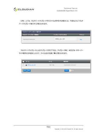 Technical Tips on
CLOUDIAN HyperStore #3
P.63
Copyright © 2010-2016 Cloudian KK. All rights reserved.
CMC 上では、マルチパートアップロード中のファイルが存在する場合には、下図のように「マルチ
パートアップロード実行中」が表示されます。
マルチパートアップロードによるアップロードが完了すると、アップロード時に AES256 のサーバー
サイド暗号化を有効にしたので、ファイル名の先頭に「 」が表示されます。
 