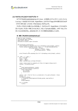 Technical Tips on
CLOUDIAN HyperStore #3
P.64
Copyright © 2010-2016 Cloudian KK. All rights reserved.
(2) マルチスレッドによるファイルのアップロード
以下の「MultithreadsUpload.py」は Linux 上の指定したディレクトリ（このサンプルでは
「/var/log」）にある全てのファイルを、HyperStore 上のバケット「logs」の中の実行日のフォルダ
（YYYY-MM-DD）にアップロードする Python プログラムです。
アップロードするファイル毎にスレッドを作成して、マルチスレッドで HyperStore にファイルをアッ
プロードします。アップロード時にファイルに対して、ACL に「private」を設定し、メタデータとしてアッ
プロードした日付を付与し、AES256 のサーバーサイド暗号化を有効にしています。
■ 本体（MultithreadsUpload.py）
import os, glob, threading
from datetime import datetime
import boto3, botocore
from boto3.s3.transfer import S3Transfer
def multithreads_upload(upfile):
print("Thread %s is uploading file: %s" % (threading.current_thread(), upfile))
transfer.upload_file(upfile, bucket, today + '/' + os.path.basename(upfile),
extra_args={'ACL': 'private',
'Metadata': {'Stored': today},
'ServerSideEncryption': 'AES256'
}
)
print("Thread %s done uploading file: %s" % (threading.current_thread(), upfile))
if __name__ == "__main__":
dir = '/var/log/'
bucket = 'logs'
region = 'region1'
today = datetime.now().strftime('%Y-%m-%d')
client = boto3.client('s3',endpoint_url='http://s3-region1.shibuya.local')
transfer = S3Transfer(client)
try:
client.head_bucket(Bucket = bucket)
except botocore.exceptions.ClientError:
client.create_bucket(
ACL='private',
Bucket=bucket
)
upfiles = [dir + file for file in os.listdir(dir) if os.path.isfile(dir + file)]
threads = []
for upfile in upfiles:
t = threading.Thread(target=multithreads_upload, args=(upfile,))
t.start()
threads.append(t)
for t in threads:
t.join()
 