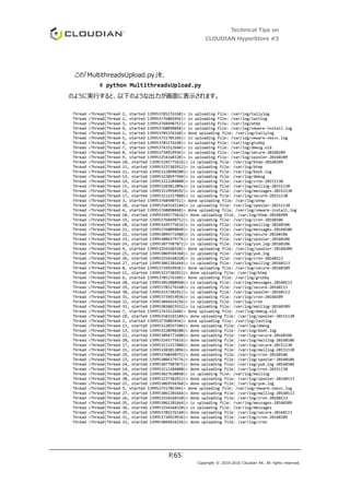 Technical Tips on
CLOUDIAN HyperStore #3
P.65
Copyright © 2010-2016 Cloudian KK. All rights reserved.
この「MultithreadsUpload.py」を、
# python MultithreadsUpload.py
のように実行すると、以下のような出力が画面に表示されます。
Thread <Thread(Thread-1, started 139953785276160)> is uploading file: /var/log/tallylog
Thread <Thread(Thread-2, started 139953776883456)> is uploading file: /var/log/lastlog
Thread <Thread(Thread-3, started 139953768490752)> is uploading file: /var/log/wtmp
Thread <Thread(Thread-4, started 139953760098048)> is uploading file: /var/log/vmware-install.log
Thread <Thread(Thread-1, started 139953785276160)> done uploading file: /var/log/tallylog
Thread <Thread(Thread-5, started 139953751705344)> is uploading file: /var/log/vmware-vmsvc.log
Thread <Thread(Thread-6, started 139953785276160)> is uploading file: /var/log/grubby
Thread <Thread(Thread-7, started 139953743312640)> is uploading file: /var/log/dmesg.old
Thread <Thread(Thread-8, started 139953734919936)> is uploading file: /var/log/secure-20160209
Thread <Thread(Thread-9, started 139953254168320)> is uploading file: /var/log/spooler-20160209
Thread <Thread(Thread-10, started 139953245775616)> is uploading file: /var/log/btmp-20160209
Thread <Thread(Thread-11, started 139953237382912)> is uploading file: /var/log/btmp
Thread <Thread(Thread-12, started 139953228990208)> is uploading file: /var/log/boot.log
Thread <Thread(Thread-13, started 139953220597504)> is uploading file: /var/log/dmesg
Thread <Thread(Thread-14, started 139953212204800)> is uploading file: /var/log/cron-20151130
Thread <Thread(Thread-15, started 139953203812096)> is uploading file: /var/log/maillog-20151130
Thread <Thread(Thread-16, started 139953119950592)> is uploading file: /var/log/messages-20151130
Thread <Thread(Thread-17, started 139953111557888)> is uploading file: /var/log/secure-20151130
Thread <Thread(Thread-3, started 139953768490752)> done uploading file: /var/log/wtmp
Thread <Thread(Thread-18, started 139953103165184)> is uploading file: /var/log/spooler-20151130
Thread <Thread(Thread-4, started 139953760098048)> done uploading file: /var/log/vmware-install.log
Thread <Thread(Thread-10, started 139953245775616)> done uploading file: /var/log/btmp-20160209
Thread <Thread(Thread-19, started 139953768490752)> is uploading file: /var/log/cron-20160106
Thread <Thread(Thread-20, started 139953245775616)> is uploading file: /var/log/maillog-20160106
Thread <Thread(Thread-21, started 139953760098048)> is uploading file: /var/log/messages-20160106
Thread <Thread(Thread-22, started 139953094772480)> is uploading file: /var/log/secure-20160106
Thread <Thread(Thread-23, started 139953086379776)> is uploading file: /var/log/spooler-20160106
Thread <Thread(Thread-24, started 139953077987072)> is uploading file: /var/log/yum.log-20160106
Thread <Thread(Thread-9, started 139953254168320)> done uploading file: /var/log/spooler-20160209
Thread <Thread(Thread-25, started 139953069594368)> is uploading file: /var/log/yum.log
Thread <Thread(Thread-26, started 139953254168320)> is uploading file: /var/log/cron-20160113
Thread <Thread(Thread-27, started 139953061201664)> is uploading file: /var/log/maillog-20160113
Thread <Thread(Thread-8, started 139953734919936)> done uploading file: /var/log/secure-20160209
Thread <Thread(Thread-11, started 139953237382912)> done uploading file: /var/log/btmp
Thread <Thread(Thread-6, started 139953785276160)> done uploading file: /var/log/grubby
Thread <Thread(Thread-28, started 139953052808960)> is uploading file: /var/log/messages-20160113
Thread <Thread(Thread-29, started 139953785276160)> is uploading file: /var/log/secure-20160113
Thread <Thread(Thread-30, started 139953237382912)> is uploading file: /var/log/spooler-20160113
Thread <Thread(Thread-31, started 139953734919936)> is uploading file: /var/log/cron-20160209
Thread <Thread(Thread-32, started 139953044416256)> is uploading file: /var/log/cron
Thread <Thread(Thread-33, started 139953036023552)> is uploading file: /var/log/maillog-20160209
Thread <Thread(Thread-7, started 139953743312640)> done uploading file: /var/log/dmesg.old
Thread <Thread(Thread-18, started 139953103165184)> done uploading file: /var/log/spooler-20151130
Thread <Thread(Thread-2, started 139953776883456)> done uploading file: /var/log/lastlog
Thread <Thread(Thread-13, started 139953220597504)> done uploading file: /var/log/dmesg
Thread <Thread(Thread-12, started 139953228990208)> done uploading file: /var/log/boot.log
Thread <Thread(Thread-22, started 139953094772480)> done uploading file: /var/log/secure-20160106
Thread <Thread(Thread-20, started 139953245775616)> done uploading file: /var/log/maillog-20160106
Thread <Thread(Thread-17, started 139953111557888)> done uploading file: /var/log/secure-20151130
Thread <Thread(Thread-15, started 139953203812096)> done uploading file: /var/log/maillog-20151130
Thread <Thread(Thread-19, started 139953768490752)> done uploading file: /var/log/cron-20160106
Thread <Thread(Thread-23, started 139953086379776)> done uploading file: /var/log/spooler-20160106
Thread <Thread(Thread-24, started 139953077987072)> done uploading file: /var/log/yum.log-20160106
Thread <Thread(Thread-14, started 139953212204800)> done uploading file: /var/log/cron-20151130
Thread <Thread(Thread-34, started 139953027630848)> is uploading file: /var/log/maillog
Thread <Thread(Thread-30, started 139953237382912)> done uploading file: /var/log/spooler-20160113
Thread <Thread(Thread-25, started 139953069594368)> done uploading file: /var/log/yum.log
Thread <Thread(Thread-5, started 139953751705344)> done uploading file: /var/log/vmware-vmsvc.log
Thread <Thread(Thread-27, started 139953061201664)> done uploading file: /var/log/maillog-20160113
Thread <Thread(Thread-26, started 139953254168320)> done uploading file: /var/log/cron-20160113
Thread <Thread(Thread-35, started 139953061201664)> is uploading file: /var/log/messages-20160209
Thread <Thread(Thread-36, started 139953254168320)> is uploading file: /var/log/messages
Thread <Thread(Thread-29, started 139953785276160)> done uploading file: /var/log/secure-20160113
Thread <Thread(Thread-31, started 139953734919936)> done uploading file: /var/log/cron-20160209
Thread <Thread(Thread-32, started 139953044416256)> done uploading file: /var/log/cron
 