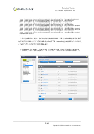 Technical Tips on
CLOUDIAN HyperStore #3
P.66
Copyright © 2010-2016 Cloudian KK. All rights reserved.
Thread <Thread(Thread-33, started 139953036023552)> done uploading file: /var/log/maillog-20160209
Thread <Thread(Thread-34, started 139953027630848)> done uploading file: /var/log/maillog
Thread <Thread(Thread-37, started 139953751705344)> is uploading file: /var/log/secure
Thread <Thread(Thread-38, started 139953027630848)> is uploading file: /var/log/spooler
Thread <Thread(Thread-38, started 139953027630848)> done uploading file: /var/log/spooler
Thread <Thread(Thread-21, started 139953760098048)> done uploading file: /var/log/messages-20160106
Thread <Thread(Thread-37, started 139953751705344)> done uploading file: /var/log/secure
Thread <Thread(Thread-28, started 139953052808960)> done uploading file: /var/log/messages-20160113
Thread <Thread(Thread-16, started 139953119950592)> done uploading file: /var/log/messages-20151130
Thread <Thread(Thread-36, started 139953254168320)> done uploading file: /var/log/messages
Thread <Thread(Thread-35, started 139953061201664)> done uploading file: /var/log/messages-20160209
[root@workshop Python]#
上記出力を確認してみると、アップロードするファイルサイズにより各スレッドの開始と終了に差が
あることが分かります。このサンプルでは各スレッドの終了を threading.join()を使って、全てのフ
ァイルのアップロードが終了するのを待機します。
下図はこのサンプルプログラムによりアップロードされたファイルを、CMC から確認した画面です。
 