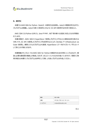 Technical Tips on
CLOUDIAN HyperStore #3
P.67
Copyright © 2010-2016 Cloudian KK. All rights reserved.
6. おわりに
本書では AWS SDK for Python（boto3）の使用方法を説明し、boto3 の関数を呼び出すサン
プルプログラムを掲載し、boto3 を使って具体的にどのように S3 API を使用するかを見て頂きました。
AWS SDK には Python 以外にも、Java や PHP、.NET 等の様々な言語に対応したものが用意さ
れています。
本書の解説で、AWS SDK を HyperStore で使用しプログラミングすることに興味をお持ち頂けたな
ら幸いです。S3 API を使用したプログラミングを活用することにより、DevOps や Infrastructure as
Code を実現し、業務システムのプログラムから直接、HyperStore にデータをアップロード／ダウンロード
して頂くことも可能になります。
本書掲載のサンプルコードは AWS SDK for Python を解説するための非常にシンプルなもので、解
説に必要な最低限の機能しか実装しておらず、またエラーハンドルもかなり省いていますので、現場でご使
用の場合は本書サンプルプログラムを参考にして頂き、より良いプログラムを作成してください。
著者 松井 良祐
役職 テクニカル プリセールス マネージャー
メールアドレス rmatsui@cloudian.com
以上
 