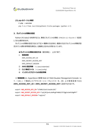 Technical Tips on
CLOUDIAN HyperStore #3
P.6
Copyright © 2010-2016 Cloudian KK. All rights reserved.
(3) pip のバージョン確認
# pip --version
pip 7.1.2 from /usr/lib/python2.7/site-packages (python 2.7)
3. クレデンシャル情報の設定
Python から boto3 を利用するには、事前にクレデンシャル情報（アクセスキーとシークレットキー）を設定
しておく必要があります。
クレデンシャル情報の設定方法には下記 4 種類の方法があり、複数の方法でクレデンシャル情報が設
定されている際の参照優先順位は、記載順上位のものが高くなっています。
■クレデンシャル情報の設定方法（優先順位： 上から“高”）
① 環境変数
AWS_ACCESS_KEY_ID
AWS_SECRET_ACCESS_KEY
AWS_DEFAULT_REGION
② AWS 認証情報 （~/.aws/credentials）
③ CLI 構成ファイル （~/.aws/config）
④ インスタンスプロファイルの認証情報
①「環境変数」は、HyperStore の管理 Web UI である Cloudian Management Console（以
下 、 「 CMC 」 ） で 確 認 し た ア ク セ ス キ ー と シ ー ク レ ッ ト キ ー を 、 OS 上 の 環 境 変 数 で あ る
AWS_ACCESS_KEY_ID と AWS_SECRET_ACCESS_KEY に設定する方法です。
export AWS_ACCESS_KEY_ID="17b06232a5c5aa14c191"
export AWS_SECRET_ACCESS_KEY="1qEjM/Q+mtudeMtgKfm0dG/D7IQgExEwHtVbgMYf"
export AWS_DEFAULT_REGION="region1"
 