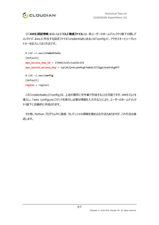 Technical Tips on
CLOUDIAN HyperStore #3
P.7
Copyright © 2010-2016 Cloudian KK. All rights reserved.
②「AWS 認証情報」あるいは③「CLI 構成ファイル」は、各ユーザーのホームディレクトリ直下の隠しデ
ィレクトリ「.aws」に存在する設定ファイル「credentialls」あるいは「config」に、アクセスキーとシークレッ
トキーを記入しておく方法です。
# cat ~/.aws/credentials
[default]
aws_access_key_id = 17b06232a5c5aa14c191
aws_secret_access_key = 1qEjM/Q+mtudeMtgKfm0dG/D7IQgExEwHtVbgMYf
# cat ~/.aws/config
[default]
region = region1
この「credentialls」と「config」は、上述の場所に手作業で作成することも可能ですが、AWS CLI を
導入し、「aws configure」コマンドを実行し必要な情報を入力することにより、ユーザーのホームディレク
トリ直下に自動的に作成されます。
その他、Python プログラム中に直接、クレデンシャル情報を埋め込む方法もありますが、この方法は後
述します。
 