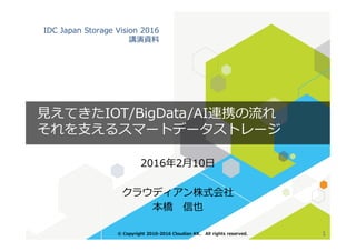 IDC Japan Storage Vision 2016
講演資料
見えてきたIOT/BigData/AI連携の流れ
それを支えるスマートデータストレージ
2016年2月10日
クラウディアン株式会社
本橋 信也
1© Copyright 2010-2016 Cloudian KK. All rights reserved.
それを支えるスマートデータストレージ
 
