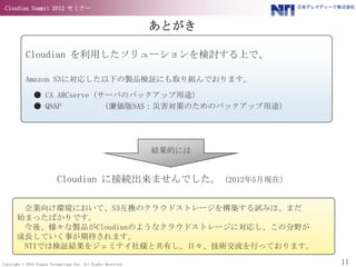 Cloudian Summit 2012 セミナー


                                                                あとがき

           Cloudian を利用したソリューションを検討する上で、

           Amazon S3に対応した以下の製品検証にも取り組んでおります。

               ● CA ARCserve（サーバのバックアップ用途）
               ● QNAP        （廉価版NAS：災害対策のためのバックアップ用途）




                                                                結果的には


                           Cloudian に接続出来ませんでした。（2012年5月現在）

        企業向け環境において、S3互換のクラウドストレージを構築する試みは、まだ
       始まったばかりです。
        今後、様々な製品がCloudianのようなクラウドストレージに対応し、この分野が
       成長していく事が期待されます。
        NTIでは検証結果をジェミナイ社様と共有し、日々、技術交流を行っております。

Copyright © 2012 Nippon Telematique Inc. All Rights Reserved.           11
 
