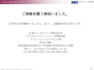 Cloudian Summit 2012 セミナー




                                        ご清聴有難う御座いました。

             ご不明な点等御座いましたら、以下、ご連絡頂ければ幸いです。


                                       日本テレマティーク株式会社
                                     システムソリューション事業本部
                                        ソリューションシステム部
                                               〒151-0061
                                 東京都渋谷区初台1丁目34番14号初台TNビル4階
                                    Mail： ss-eigyo1-front@nti.co.jp
                                   Tel:03-5351-1512／Fax:03-5351-1537




Copyright © 2012 Nippon Telematique Inc. All Rights Reserved.          12
 