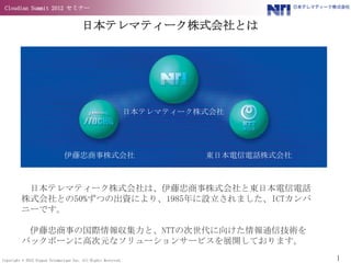 Cloudian Summit 2012 セミナー


                                        日本テレマティーク株式会社とは




                                                                日本テレマティーク株式会社




                               伊藤忠商事株式会社                                  東日本電信電話株式会社



          日本テレマティーク株式会社は、伊藤忠商事株式会社と東日本電信電話
         株式会社との50%ずつの出資により、1985年に設立されました、ICTカンパ
         ニーです。

          伊藤忠商事の国際情報収集力と、NTTの次世代に向けた情報通信技術を
         バックボーンに高次元なソリューションサービスを展開しております。

Copyright © 2012 Nippon Telematique Inc. All Rights Reserved.                           1
 