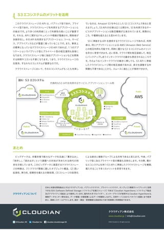 クラウディアン株式会社
www.cloudian.jp｜info@cloudian.com
&copy;2014 Cloudian k.k. All rights reserved.Cloudian Inc cloudian.cloudstorage.S3@Cloudian_KK Cloudian Inc
日本と米国を開発拠点とするクラウディアンは、パブリッククラウド、プライベートクラウド、オンプレミス環境でハイブリッドに活用
できるSDS（Software Defined Storage:ソフトウェア定義ストレージ）である「Cloudian HyperStore」ソフトウェア製品
及びアプライアンス製品により提供しています。国内外大手プロバイダー、エンタープライズが採用するCloudian HyperStoreは、
複数データセンター間を含み、データ複製・分散配置によるデータ保護をしながら、汎用サーバ2台からペタバイト超級にまで経済
的に、柔軟にスケールアウトします。統計・課金・管理機能も実装済みであり短期間に利用開始できます。
クラウディアンについて
4 S3エコシステムのメリットを活用
このクラウドストレージの API は、パブリック型であれ、プライ
ベート型であれ、クラウドストレージを利用するアプリケーションと
の接点です。より多くの利用者にとって利便性の高いことが重要で
す。それは、API に関するドキュメントや情報が整備され、開発者が
多数存在し、その API を利用するアプリケーション、ツール、サービ
ス、アプライアンスなどが豊富に っていることです。また、事実上
の標準となっているクラウドストレージの APIであれば、1つのアプ
リケーションでパブリック型とプライベート型の相互運用も容易に
なります。クラウドストレージ毎に独自アプリケーションなどを開発
する時間やコストも不要になります。つまり、クラウドストレージの
生態系、すなわちエコシステムが重要なのです。
クラウドストレージにおいて、そのエコシステムがもっとも充実し
ているのは、Amazon S3 を中心とした S3 エコシステムであると言
えるでしょう。S3 APIの仕様は広く公開され、S3を利用できるサー
ビスやアプリケーションは数百種類が公表されています。実際のと
ころ、千種類を超えるとも言われています。
S3 に準拠するAPI を提供するクラウドストレージであれば、利用
者は、同じアプリケーションによる AWS（Amazon Web Service）
との相互利用も可能です。同時に豊かな S3 エコシステムのメリット
を存分に享受できます。近い将来、クラウド間を相互接続して、相互
にバックアップしあうインタークラウドの動きも想定されるところで
す。そのようなインタークラウドの動きに際しても、S3 API に準拠
したクラウドストレージ間の相互接続であれば、差分を調整する中
間層も不要であることから、スムースに進むことが期待できます。
まとめ
ビッグデータは、多種多様で膨大なデータを迅速に「書き込み」、
「保存し」、「読み出す」という課題への対処が求められる時代の到
来を示唆しています。このビッグデータに直面するクラウドストレー
ジの特徴は、（1）クラウド環境に適したオブジェクト構造、（2）高い
拡張性、弾力性、信頼性を備える分散処理、（3）ストレージの仮想化
による統合と複数グループによる共有であると言えます。今後、パブ
リック型に加えプライベート型の構築も活発化します。その際、豊か
なエコシステムを持つS3 API に準拠したクラウドストレージを構築、
導入することで多くのメリットを享受できます。
図6：S3 エコシステム
代表的なS3 APIを利用するサービス、アプリケーション、ツール例
Public
AWS
Hybrid
Public
Private
● Cloudmapreduce
● Dataspider
● S3 Browser
● S3 cmd
ツール
マイクロブログ
● Spring・me
● Tumblr
クラウドストレージゲートウェイ
● EMC CloudArray
● FOBAS CSC
● Netapp SteelStore
● Panzura
● Storsimple
ファイル共有
● CloudBerry Explorer
● CloudFuse
● Dropbox
● FileForce
バックアップ ● Cloud Berry Backup　●DragonDisk　●WebDrive　
マイクロブログ
企業
システム
企業
システム
EMC CloudArray
Netapp SteelStore ●
●
●
●
Cloudmapreduce
WEB
サービス
クラウド
コンピューティング
サービス
プライベート
クラウド
S3エコシステム
インターネット
S3 REST API
 
