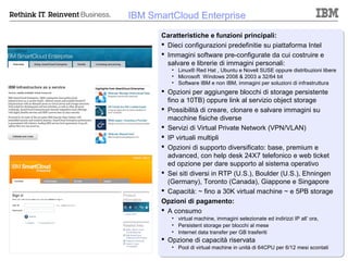 IBM SmartCloud Enterprise
       Caratteristiche e funzioni principali:
        Dieci configurazioni predefinitie su piattaforma Intel
        Immagini software pre-configurate da cui costruire e
         salvare e librerie di immagini personali:
          • Linux® Red Hat , Ubuntu e Novell SUSE oppure distribuzioni libere
          • Microsoft Windows 2008 & 2003 a 32/64 bit
          • Software IBM e non IBM, immagini per soluzioni di infrastruttura
        Opzioni per aggiungere blocchi di storage persistente
         fino a 10TB) oppure link al servizio object storage
        Possibilità di creare, clonare e salvare immagini su
         macchine fisiche diverse
        Servizi di Virtual Private Network (VPN/VLAN)
        IP virtuali multipli
        Opzioni di supporto diversificato: base, premium e
         advanced, con help desk 24X7 telefonico e web ticket
         ed opzione per dare supporto al sistema operativo
        Sei siti diversi in RTP (U.S.), Boulder (U.S.), Ehningen
         (Germany), Toronto (Canada), Giappone e Singapore
        Capacità: ~ fino a 30K virtual machine ~ e 5PB storage
       Opzioni di pagamento:
        A consumo
          • virtual machine, immagini selezionate ed indirizzi IP all’ ora,
          • Persistent storage per blocchi al mese
          • Internet data transfer per GB trasferiti
        Opzione di capacità riservata
          • Pool di virtual machine in unità di 64CPU per 6/12 mesi scontati
                                                                 © 2012 IBM Corporation
 