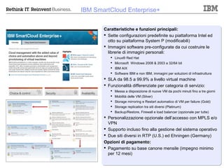 IBM SmartCloud Enterprise+


       Caratteristiche e funzioni principali:
        Sette configurazioni predefinite su piattaforma Intel ed
         otto su piattaforma System P (modificabili)
        Immagini software pre-configurate da cui costruire le
         librerie di immagini personali:
           Linux® Red Hat
           Microsoft Windows 2008 & 2003 a 32/64 bit
           IBM AIX
           Software IBM e non IBM, immagini per soluzioni di infrastruttura
        SLA da 98.5 a 99.9% a livello virtual machine
        Funzionalità differenziate per categoria di servizio:
           Messa a disposizione di nuove VM da pochi minuti fino a tre giorni
           Mobilità delle VM (Silver)
           Storage mirroring e Restart automatico di VM per failure (Gold)
           Storage replication tra siti diversi (Platinum)
           Backup/Restore, Firewall e load balancer (opzionale per tutte)
        Personalizzazione opzionale dell’accesso con MPLS e/o
         VPN
        Supporto incluso fino alla gestione del sistema operativo
        Due siti diversi in RTP (U.S.) ed Ehningen (Germany)
       Opzioni di pagamento:
        Pagamento su base canone mensile (impegno minimo
         per 12 mesi)

                                                              © 2012 IBM Corporation
 