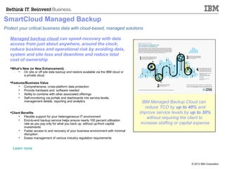SmartCloud Managed Backup
Protect your critical business data with cloud-based, managed solutions

   Managed backup cloud can speed recovery with data
   access from just about anywhere, around the clock;
   reduce business and operational risk by avoiding data,
   system and site loss and downtime and reduce total
   cost of ownership
   What’s New (or New Enhancement)
       • On site or off site data backup and restore available via the IBM cloud or
            a private cloud

   Features/Business Value
        • Comprehensive, cross-platform data protection
        • Provide hardware and software needed
        • Ability to combine with other associated offerings
        • Self-monitoring via portals and dashboards into service levels,
            management details, reporting and analytics                                 IBM Managed Backup Cloud can
                                                                                          reduce TCO by up to 40% and
   Client Benefits                                                                   improve service levels by up to 30%
         • Flexible support for your heterogeneous IT environment
         • End-to-end backup service helps ensure nearly 100 percent utilization
                                                                                           without requiring the client to
            rate as you pay only for what you back up, without up-front capital        increase staffing or capital expense
            investments
         • Faster access to and recovery of your business environment with minimal
            disruption
         • Eases management of various industry regulation requirements


     Learn more



                                                                                                                 © 2012 IBM Corporation
 