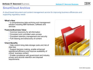 SmartCloud Archive
A cloud based document and content management service for improving business efficiencies and
supporting regulatory needs


 What’s New
      a comprehensive data archiving and management
     solution including IBM hardware, software and
     services
 Features/Business Value
       Common taxonomy for all information
       Consistent and controlled users access
       Compliant retention management and security
       Full indexing and eDiscovery of content
      
 Client Benefits
       Help control rising data storage costs and risk of
      data loss
       Support decision making, enable enhanced
      operational efficiency and improve availability of
      critical business content
       Enable compliance with government and industry
      privacy and records retention and disposal
      requirements



                                                                                         © 2012 IBM Corporation
 