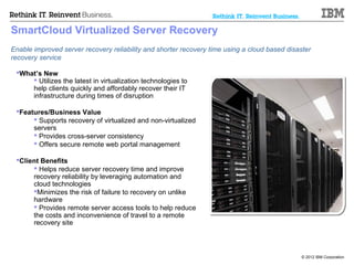 SmartCloud Virtualized Server Recovery
Enable improved server recovery reliability and shorter recovery time using a cloud based disaster
recovery service

 What’s New
      Utilizes the latest in virtualization technologies to
     help clients quickly and affordably recover their IT
     infrastructure during times of disruption

 Features/Business Value
       Supports recovery of virtualized and non-virtualized
      servers
       Provides cross-server consistency
       Offers secure remote web portal management

 Client Benefits
       Helps reduce server recovery time and improve
      recovery reliability by leveraging automation and
      cloud technologies
      Minimizes the risk of failure to recovery on unlike
      hardware
       Provides remote server access tools to help reduce
      the costs and inconvenience of travel to a remote
      recovery site



                                                                                               © 2012 IBM Corporation
 