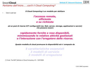 Partiamo dall’inizio.....cos’è il Cloud Computing?

                                      Il Cloud Computing è un modello per abilitare
•    Click to add text

                                                    l’accesso remoto,
                                                         efficiente
                                                       e su richiesta
        ad un pool di risorse ICT configurabili (es. Reti, server, storage, applicazioni e servizi)
                                          che possono essere


                            rapidamente fornite e rese disponibili,
                         minimizzando le relative attività gestionali
                         o l’interazione con l’erogatore delle risorse.

                     Questo modello di cloud promuove la disponibilità ed e’ composto da


                                      5 caratteristiche essenziali
                                         3 modelli di servizio
                                        3 modelli di erogazione
    (*) Fonte: The NIST Definition of Cloud Computing v15 – 10/07/2009



                                                                                           © 2012 IBM Corporation
 