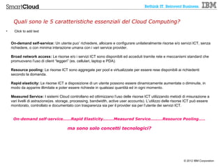 Quali sono le 5 caratteristiche essenziali del Cloud Computing?
•     Click to add text


    On-demand self-service: Un utente puo’ richiedere, allocare e configurare unilateralmente risorse e/o servizi ICT, senza
    richiedere, o con minima interazione umana con i vari service provider.

    Broad network access: Le risorse e/o i servizi ICT sono disponibili ed acceduti tramite rete e meccanismi standard che
    promuovano l’uso di client “leggeri” (es. cellulari, laptop e PDA).

    Resource pooling: Le risorse ICT sono aggregate per pool e virtualizzate per essere rese disponibili ai richiedenti
    secondo la domanda.

    Rapid elasticity: Le risorse ICT a disposizione di un utente possono essere dinamicamente aumentate o diminuite, in
    modo da apparire illimitate e poter essere richieste in qualsiasi quantità ed in ogni momento.

    Measured Service: I sistemi Cloud controllano ed ottimizzano l’uso delle risorse ICT utilizzando metodi di misurazione a
    vari livelli di astrazione(es. storage, processing, bandwidth, active user accounts). L’utilizzo delle risorse ICT può essere
    monitorato, controllato e documentato con trasparenza sia per il provider sia per l’utente dei servizi ICT.


     On-demand self-service......Rapid Elasticity........Measured Service.........Resource Pooling.....

                                       ma sono solo concetti tecnologici?




                                                                                                                © 2012 IBM Corporation
 