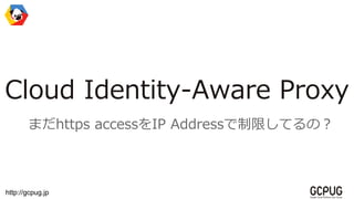 http://gcpug.jp
Cloud Identity-Aware Proxy
まだhttps accessをIP Addressで制限してるの？
 