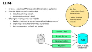 LDAP
● Keystone accessing LDAP should act just like any other application
● Keystone operations performed on LDAP
○ User/Group lookup (search)
○ Authentication of users (bind)
● What rights does Keystone need in LDAP?
○ Read access to user/group attributes defined in keystone.conf
○ Unprivileged account or anonymous is preferable
○ Access to password hashes is not needed
Use Case:
- It’s already in place in
your enterprise
- Able to create the
necessary service
accounts
 