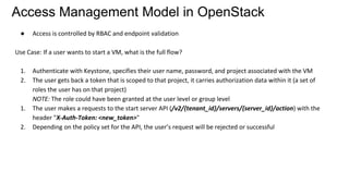 Access Management Model in OpenStack
● Access is controlled by RBAC and endpoint validation
Use Case: If a user wants to start a VM, what is the full flow?
1. Authenticate with Keystone, specifies their user name, password, and project associated with the VM
2. The user gets back a token that is scoped to that project, it carries authorization data within it (a set of
roles the user has on that project)
NOTE: The role could have been granted at the user level or group level
1. The user makes a requests to the start server API (/v2/​{tenant_id}​/servers/​{server_id}​/action) with the
header "X-Auth-Token: <new_token>"
2. Depending on the policy set for the API, the user’s request will be rejected or successful
 