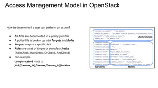 Access Management Model in OpenStack
How to determine if a user can perform an action?
● All APIs are documented in a policy.json file
● A policy file is broken up into Targets and Rules
● Targets map to a specific API
● Rules are a set of simple or complex checks
(RoleCheck, RuleCheck, OrCheck, AndCheck)
● For example…
compute:start maps to
/v2/​{tenant_id}​/servers/​{server_id}​/action
definitions
targets rules
 