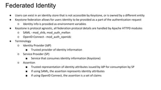 Federated Identity
● Users can exist in an identity store that is not accessible by Keystone, or is owned by a different entity
● Keystone federation allows for users identity to be provided as a part of the authentication request
○ Identity info is provided as environment variables
● Keystone is protocol agnostic, all federation protocol details are handled by Apache HTTPD modules
○ SAML - mod_shib, mod_auth_mellon
○ OpenID Connect - mod_auth_openidc
● Terminology
○ Identity Provider (IdP)
■ Trusted provider of identity information
○ Service Provider (SP)
■ Service that consumes identity information (Keystone)
○ Assertion
■ Trusted representation of identity attributes issued by IdP for consumption by SP
■ If using SAML, the assertion represents identity attributes
■ If using OpenID Connect, the assertion is a set of claims
 