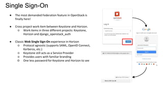 Single Sign-On
● The most demanded Federation feature in OpenStack is
finally here!
● Cross project work item between Keystone and Horizon.
○ Work items in three different projects: Keystone,
Horizon and django_openstack_auth
● Classic Web Single Sign-On experience in Horizon
○ Protocol agnostic (supports SAML, OpenID Connect,
Kerberos, etc.)
○ Keystone still acts as a Service Provider
○ Provides users with familiar branding
○ One less password for Keystone and Horizon to see
 