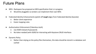 Future Plans
● MFA - Rackspace has proposed an MFA specification that is in progress
○ Would be pluggable so vendors can implement their own MFA
● Federated Identity Enhancements (polish off rough edges from Federated Identity Keynote)
○ Better client experience
○ Easier mapping rules
● Authorization Enforcement (Tokenless Auth)
○ Use X509 instead of passwords
○ No token needed (with X509) for interacting with Keystone CRUD interfaces
● Dynamic Policy
○ Rather than relying on the policy files themselves, this data should be stored in a database and
cached
 