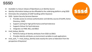 SSSD
● Available in a future release of OpenStack as an Identity Source
● Identity information lookup can be offloaded to the underlying platform using SSSD
● Eliminates the complexity of LDAP handling within Keystone
● SSSD - System Security Services Daemon
○ Provides access to remove authentication and identity sources (FreeIPA, Active
Directory, LDAP)
○ Support caching for high performance and fault tolerance
○ Supports failover for fault tolerance
○ Integrates via PAM, NSS, and DBUS
● mod_lookup_identity
○ Performs lookup of identity attributes from SSSD via DBUS
○ Provides identity attributes as environment variables to web applications
● mod_auth_* + mod_lookup_identity looks exactly the same as federation from the
perspective of Keystone!
 