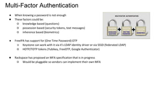 Multi-Factor Authentication
● When knowing a password is not enough
● These factors could be:
○ knowledge based (questions)
○ possession based (security tokens, text messages)
○ inherence based (biometrics)
● FreeIPA has support for (One Time Password) OTP
○ Keystone can work with it via it’s LDAP identity driver or via SSSD (federated LDAP)
○ HOTP/TOTP tokens (Yubikey, FreeOTP, Google Authenticator)
● Rackspace has proposed an MFA specification that is in progress
○ Would be pluggable so vendors can implement their own MFA
 