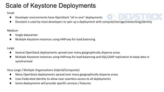 Scale of Keystone Deployments
Small
● Developer environments have OpenStack “all-in-one” deployments
● Devstack is used by most developers to spin up a deployment with compute/storage/networking/identity
Medium
● Single datacenter
● Multiple Keystone instances using HAProxy for load balancing
Large
● Several OpenStack deployments spread over many geographically disperse areas
● Multiple Keystone instances using HAProxy for load balancing and SQL/LDAP replication to keep data in
synchronized
Very Large / Multiple Organizations (Hybrid/Composite)
● Many OpenStack deployments spread over many geographically disperse areas
● Uses Federated Identity to allow near-seamless access to all deployments
● Some deployments will provide specific services / features
 