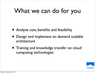 What we can do for you

                     • Analyze cost, beneﬁts and feasibility
                     • Design and implement on demand scalable
                              architecture
                     • Training and knowledge transfer on cloud
                              computing technologies



Saturday, February 28, 2009
 