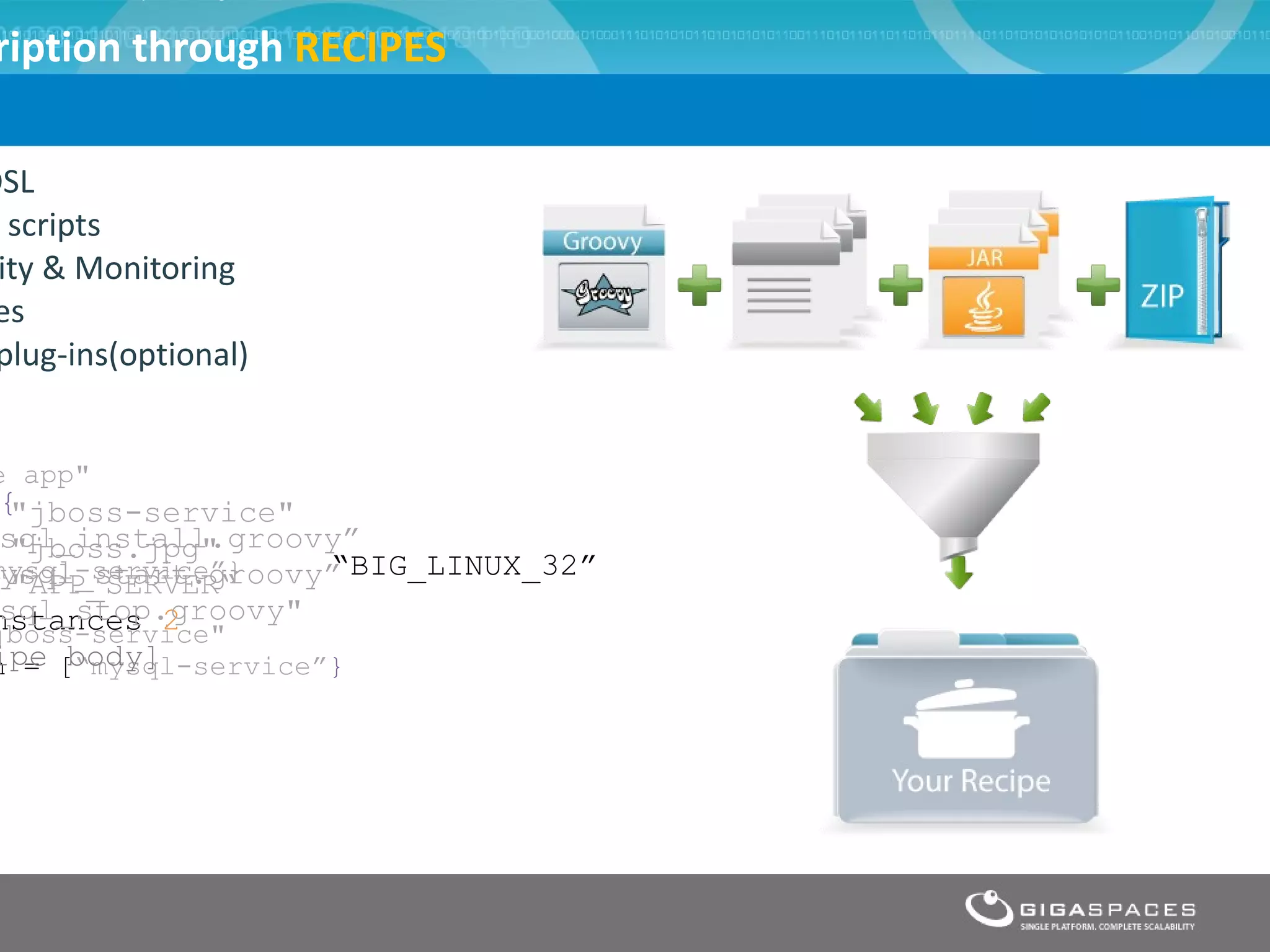 ription through RECIPES

DSL
  scripts
 ity & Monitoring
 es
 plug-ins(optional)


e app"
 {"jboss-service"
 sql_install.groovy”
  "jboss.jpg"
mysql-service”}
 ysql_start.groovy” “BIG_LINUX_32”
  "APP_SERVER“
 sql_stop.groovy"
nstances 2
jboss-service"
ipe body]
n = [“mysql-service”}




                      ®
 
