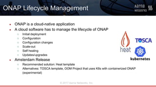 © 2017 Aarna Networks, Inc.
ONAP Lifecycle Management
● ONAP is a cloud-native application
● A cloud software has to manage the lifecycle of ONAP
○ Initial deployment
○ Configuration
○ Configuration changes
○ Scale-out
○ Self healing
○ Updates/upgrades
● Amsterdam Release
○ Recommended solution: Heat template
○ Alternatives: TOSCA template, OOM Project that uses K8s with containerized ONAP
(experimental)
 