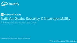The only constant is changeThe only constant is change
Built for Scale, Security & Interoperability
A Financial Services Use Case
Presented by Microsoft Azure & Cloudify
 