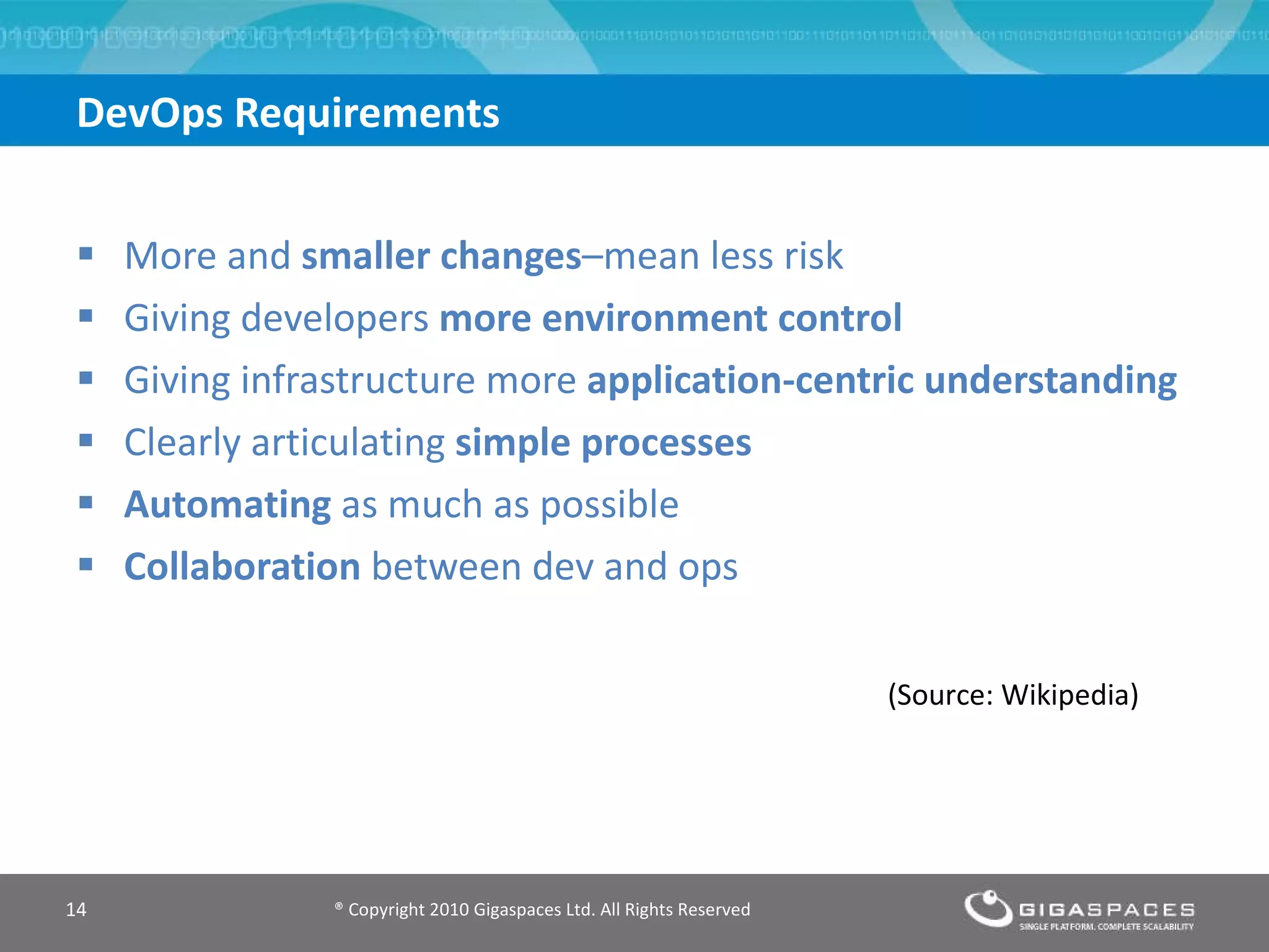 DevOps Requirements More and  smaller changes –mean less risk Giving developers  more environment control Giving infrastructure more  application-centric understanding Clearly articulating  simple processes Automating  as much as possible Collaboration  between dev and ops ® Copyright 2010 Gigaspaces Ltd. All Rights Reserved  (Source: Wikipedia) 