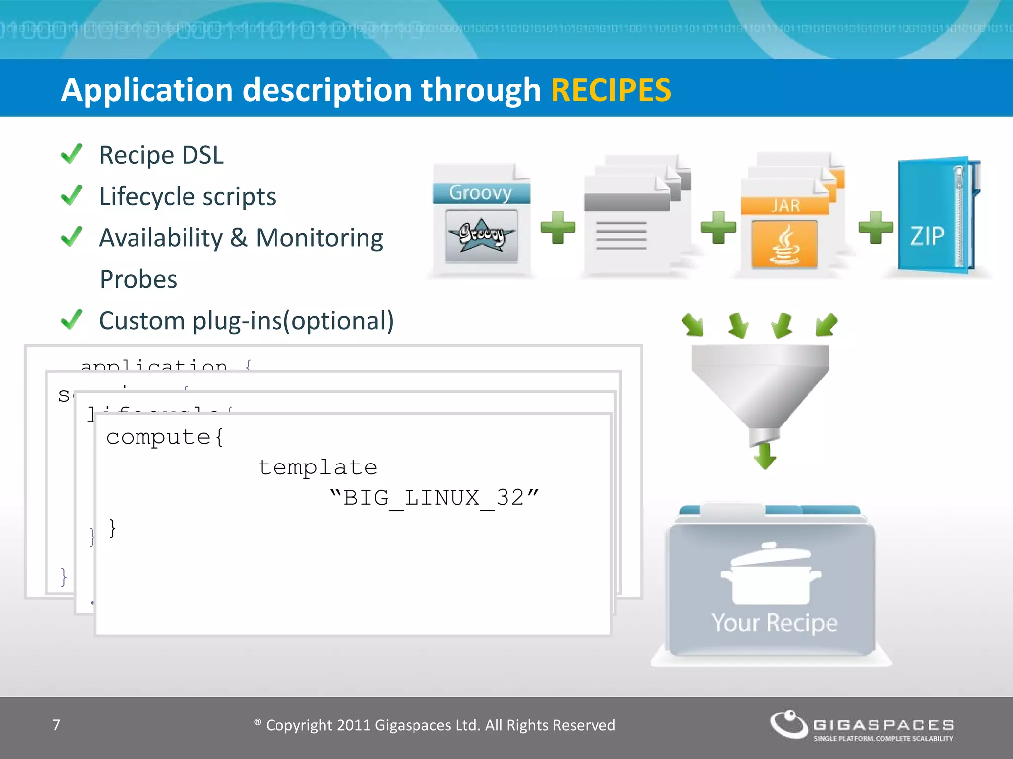 Application description through  RECIPES Recipe DSL Lifecycle scripts Availability & Monitoring  Probes Custom plug-ins(optional) application  { name= &quot;simple app&quot; service  { name =  &quot;mysql-service”} service  {   name =  &quot;jboss-service&quot; dependsOn = [ “ mysql-service ” } } ® Copyright 2011 Gigaspaces Ltd. All Rights Reserved service  { name  &quot;jboss-service&quot; icon  &quot;jboss.jpg&quot; type  &quot;APP_SERVER“ numInstances  2 [recipe body] } lifecycle { init  &quot;mysql_install.groovy” start  &quot;mysql_start.groovy” stop  &quot;mysql_stop.groovy&quot; } .. compute{            template    “BIG_LINUX_32” } 