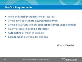 DevOps Requirements More and  smaller changes –mean less risk Giving developers  more environment control Giving infrastructure more  application-centric understanding Clearly articulating  simple processes Automating  as much as possible Collaboration  between dev and ops ® Copyright 2010 Gigaspaces Ltd. All Rights Reserved  (Source: Wikipedia) 